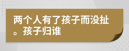 两个人有了孩子而没扯。孩子归谁