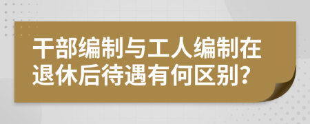 干部编制与工人编制在退休后待遇有何区别？