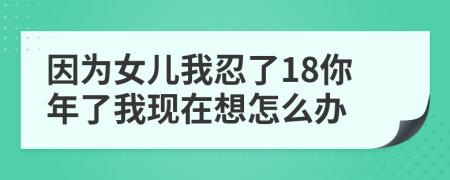 因为女儿我忍了18你年了我现在想怎么办