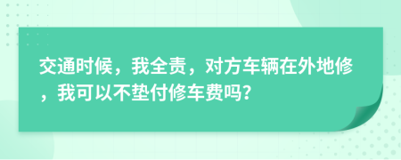 交通时候，我全责，对方车辆在外地修，我可以不垫付修车费吗？