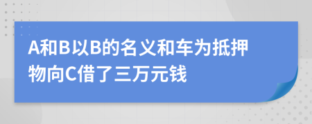 A和B以B的名义和车为抵押物向C借了三万元钱