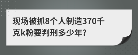 现场被抓8个人制造370千克k粉要判刑多少年？