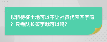 以租待征土地可以不让社员代表签字吗？只需队长签字就可以吗？