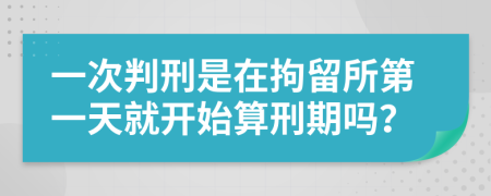 一次判刑是在拘留所第一天就开始算刑期吗？