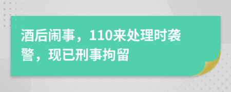 酒后闹事，110来处理时袭警，现已刑事拘留