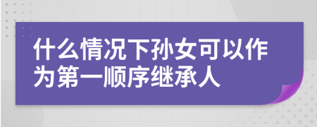 什么情况下孙女可以作为第一顺序继承人