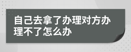 自己去拿了办理对方办理不了怎么办