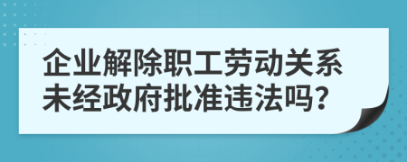 企业解除职工劳动关系未经政府批准违法吗？