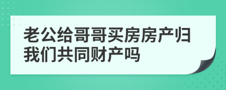 老公给哥哥买房房产归我们共同财产吗