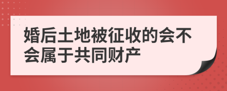 婚后土地被征收的会不会属于共同财产