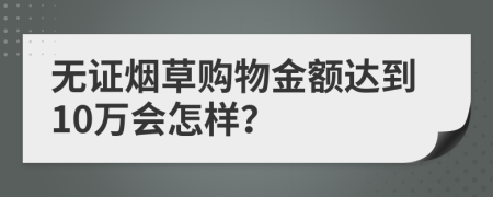 无证烟草购物金额达到10万会怎样？