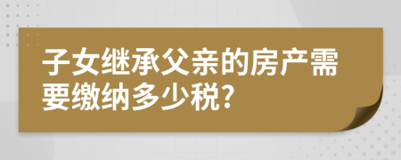 子女继承父亲的房产需要缴纳多少税?