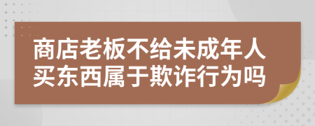 商店老板不给未成年人买东西属于欺诈行为吗