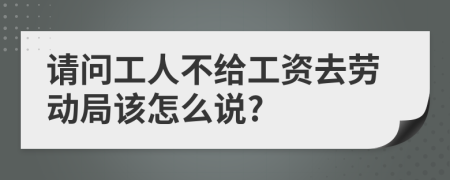 请问工人不给工资去劳动局该怎么说?