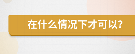 在什么情况下才可以？