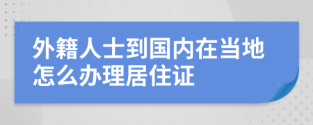 外籍人士到国内在当地怎么办理居住证