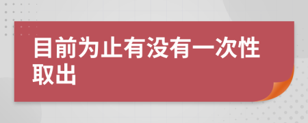 目前为止有没有一次性取出