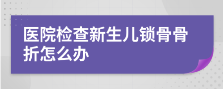 医院检查新生儿锁骨骨折怎么办