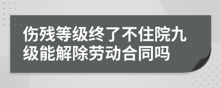 伤残等级终了不住院九级能解除劳动合同吗