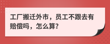 工厂搬迁外市，员工不跟去有赔偿吗，怎么算？