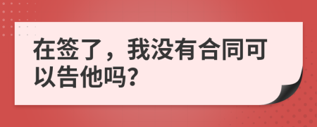 在签了，我没有合同可以告他吗？