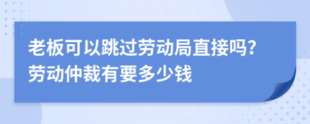 老板可以跳过劳动局直接吗？劳动仲裁有要多少钱