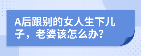 A后跟别的女人生下儿子，老婆该怎么办？