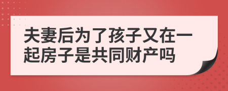 夫妻后为了孩子又在一起房子是共同财产吗