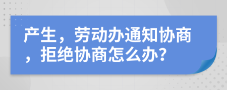 产生，劳动办通知协商，拒绝协商怎么办？