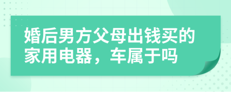 婚后男方父母出钱买的家用电器，车属于吗