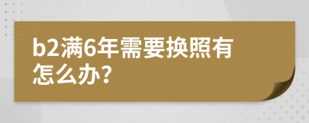 b2满6年需要换照有怎么办？