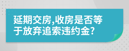 延期交房,收房是否等于放弃追索违约金?