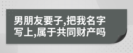 男朋友要子,把我名字写上,属于共同财产吗