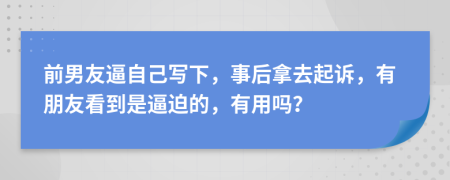 前男友逼自己写下，事后拿去起诉，有朋友看到是逼迫的，有用吗？