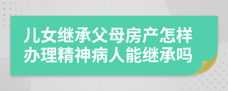 儿女继承父母房产怎样办理精神病人能继承吗