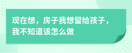 现在想，房子我想留给孩子，我不知道该怎么做