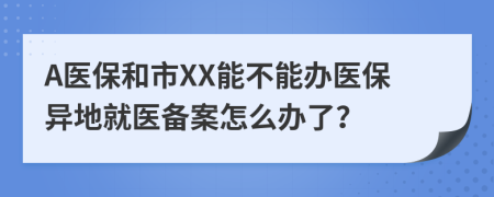 A医保和市XX能不能办医保异地就医备案怎么办了？