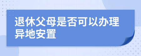 退休父母是否可以办理异地安置