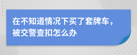 在不知道情况下买了套牌车，被交警查扣怎么办