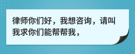 律师你们好，我想咨询，请叫我求你们能帮帮我，