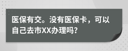 医保有交。没有医保卡，可以自己去市XX办理吗？