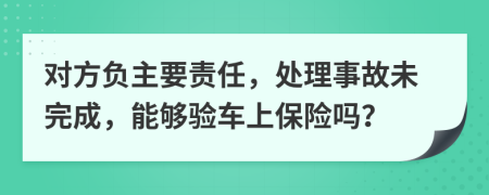 对方负主要责任，处理事故未完成，能够验车上保险吗？