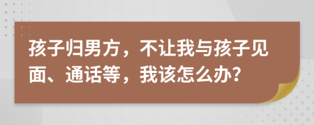 孩子归男方，不让我与孩子见面、通话等，我该怎么办？