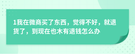 1我在微商买了东西，觉得不好，就退货了，到现在也木有退钱怎么办