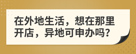 在外地生活，想在那里开店，异地可申办吗？