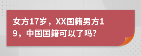 女方17岁，XX国籍男方19，中国国籍可以了吗？