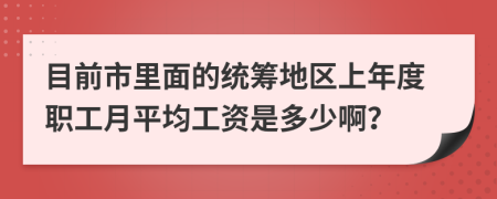 目前市里面的统筹地区上年度职工月平均工资是多少啊？