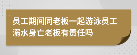 员工期间同老板一起游泳员工溺水身亡老板有责任吗