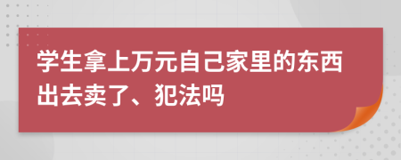 学生拿上万元自己家里的东西出去卖了、犯法吗