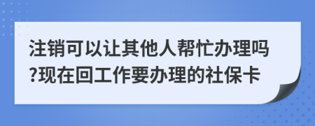 注销可以让其他人帮忙办理吗?现在回工作要办理的社保卡